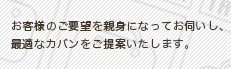 お客様のご要望を親身になってお伺いし、
最適なカバンをご提案いたします。